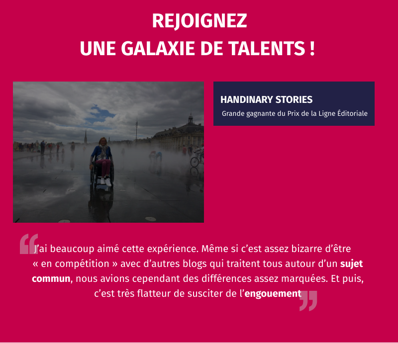 Rejoignez une galaxie de talents ! Handinary stories grande gagnante du prix de la ligne éditoriale. témoignage : "jai beaucoup aimé cette expérience. Même si c'est assez bizarre d'être en compétition avec d'autres blogs qui traitent tous autour d'un sujet commun, nous avions cependant des différences assez marquées. Et puis, c'est très flatteur de susciter de l'engouement". 