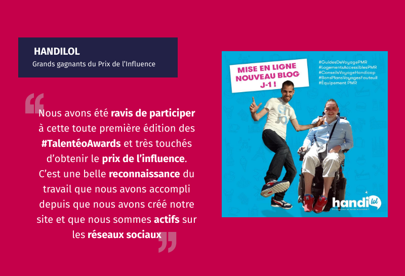 Handilol grands gagnants du Prix de l'influence témoignage : "nous avons été ravis de participer à cette toute première édition des talentéo awards et très touchés d'obtenir le prix de l'influence. C'est une belle reconnaissance du travail que nous avons accompli depuis que nous avons accompli depuis que nous avons créé notre site et que nous sommes actifs sur les réseaux sociaux. "