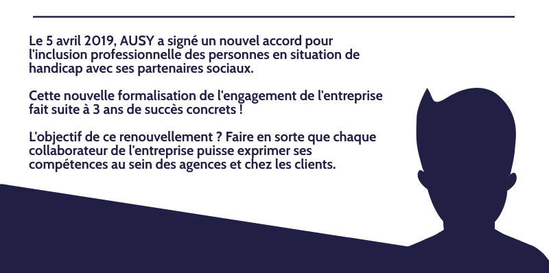 Le 5 avril 2019, AUSY a signé un nouvel accord pour l'inclusion professionnelle des personnes en situation de handicap avec ses partenaires sociaux. Cette nouvelle formalisation de l'engagement de l'entreprise fait suite à 3 ans de succès concrets ! L'objectif de ce renouvellement ? Faire en sorte que chaque collaborateur de l'entreprise puisse exprimer ses compétences au sein des agences et chez les clients.