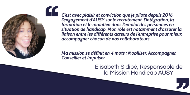 C’est avec plaisir et conviction que je pilote depuis 2016 l’engagement  d’AUSY sur le recrutement, l’intégration, la formation et le maintien dans  l’emploi des personnes en situation de handicap. Mon rôle est notamment  d’assurer la liaison entre les différents acteurs de l’entreprise pour mieux accompagner  chacun de nos collaborateurs. Ma mission se définit en 4 mots : Mobiliser, Accompagner, Conseiller et Impulser. Elisabeth Sidibé, Responsable de la Mission Handicap AUSY