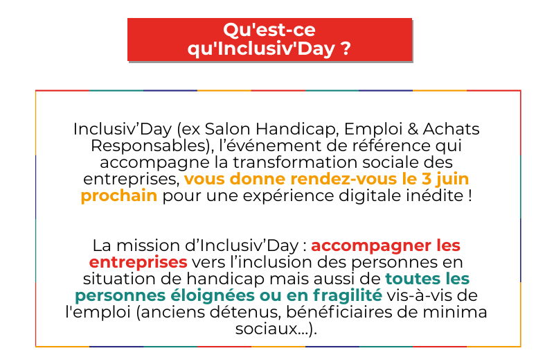 Qu'est-ce qu' Inclusiv'Day ? Inclusiv’Day (ex Salon Handicap, Emploi & Achats Responsables), l’événement de référence qui accompagne la transformation sociale des entreprises, vous donne rendez-vous le 3 juin prochain pour une expérience digitale inédite ! La mission d’Inclusiv’Day : accompagner les entreprises vers l’inclusion des personnes en situation de handicap mais aussi de toutes les personnes éloignées ou en fragilité vis-à-vis de l'emploi (anciens détenus, bénéficiaires de minima sociaux…).