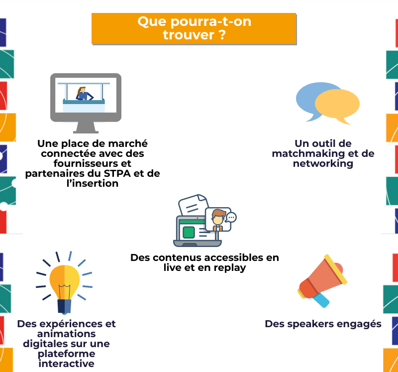 Que pourra-t-on trouver ? Une place de marché connectée avec des fournisseurs et partenaires du STPA et de l’insertion, Un outil de matchmaking et de networking, Des contenus accessibles en live et en replay, Des expériences et animations digitales sur une plateforme interactive, Des speakers engagés 