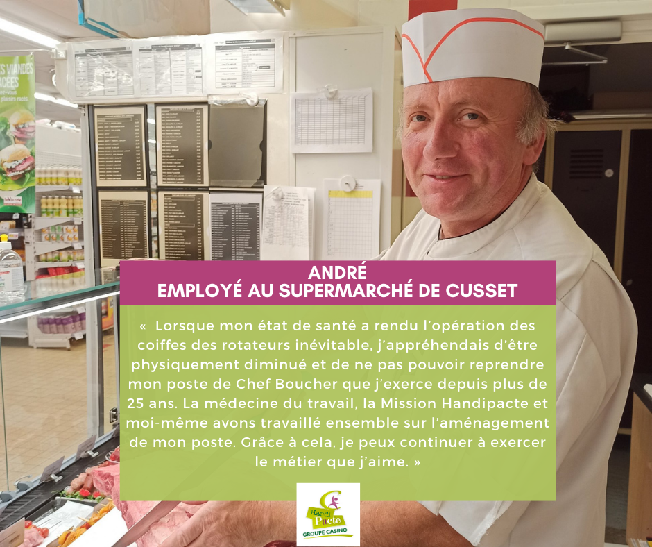 « Lorsque mon état de santé a rendu l’opération des coiffes des rotateurs inévitable, j’appréhendais d’être physiquement diminué et de ne pas pouvoir reprendre mon poste de Chef Boucher que j’exerce depuis plus de 25 ans. La médecine du travail, la Mission Handipacte et moi-même avons travaillé ensemble sur l’aménagement de mon poste. Grâce à cela, je peux continuer à exercer le métier que j’aime. »