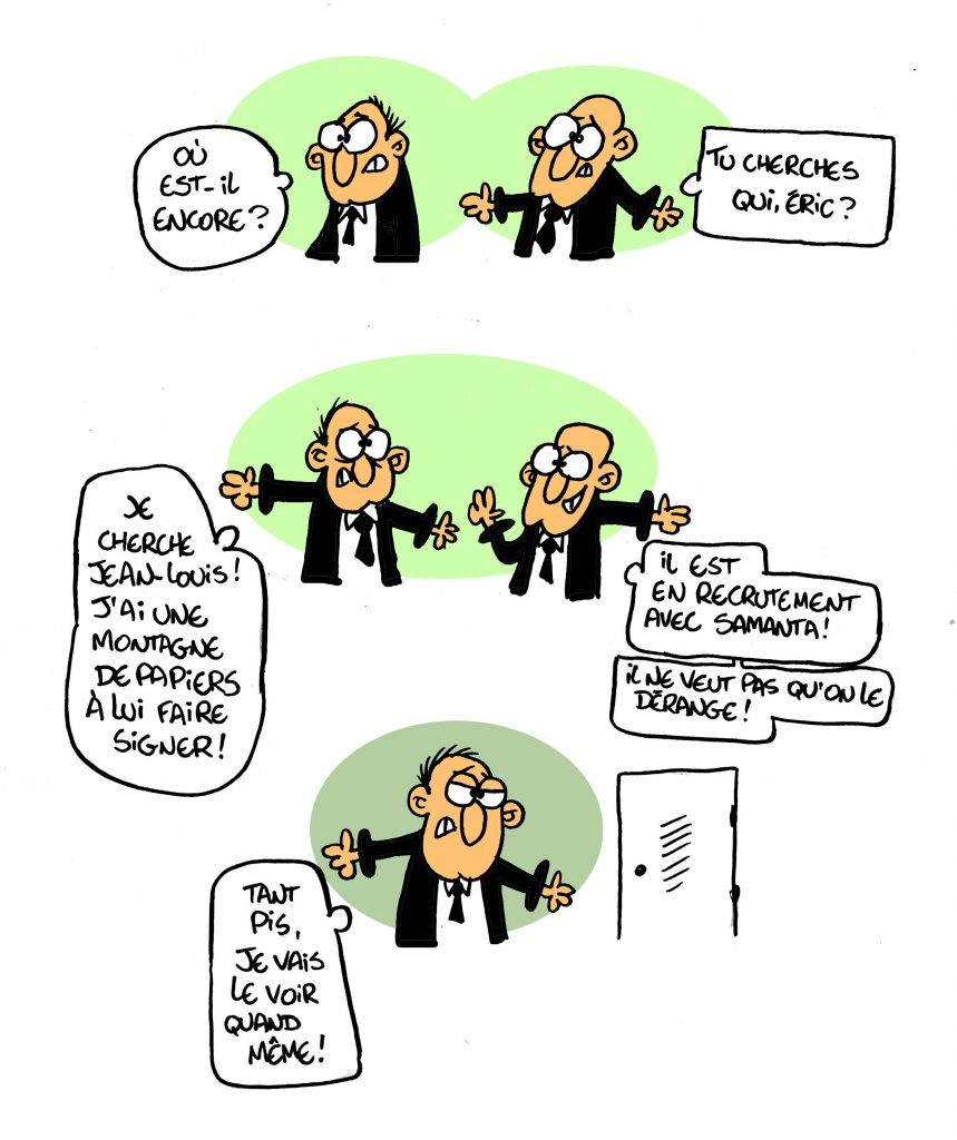 Où est-il encore ? Tu cherches qui, Eric ? Je cherche Jean-Louis ! Jai une montagne de papiers à lui faire signer ! Il est en recrutement avec Samanta. Il ne veut pas qu on le dérange ! Tant pis, je vais le voir quand même !