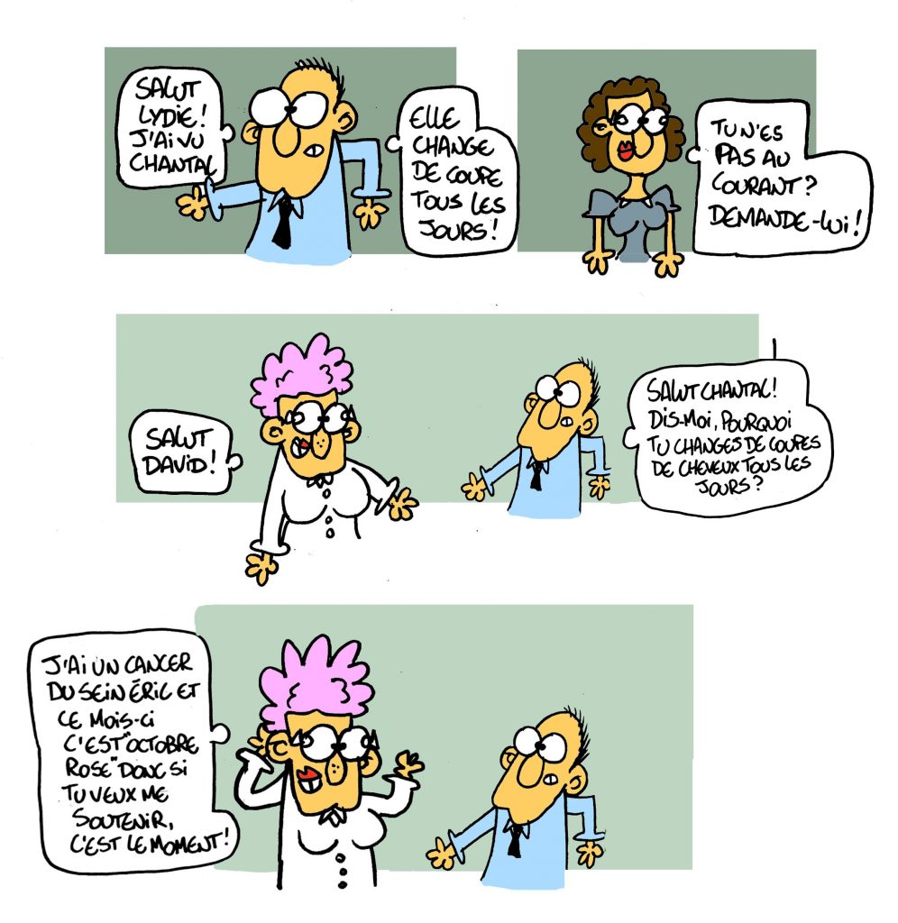 Salut Lydie ! J'ai vu Chantal. Elle change de coupe tous les jours ! Tu n'es pas au courant ? Demande-lui ! Salut David ! Salut Chantal ! Dis-moi pourquoi tu changes de coupes de cheveux tous les jours ? j'ai un cancer du sein Eric et ce mois-ci c'est Octobre Rose donc si tu veux me soutenir, c'est le moment !