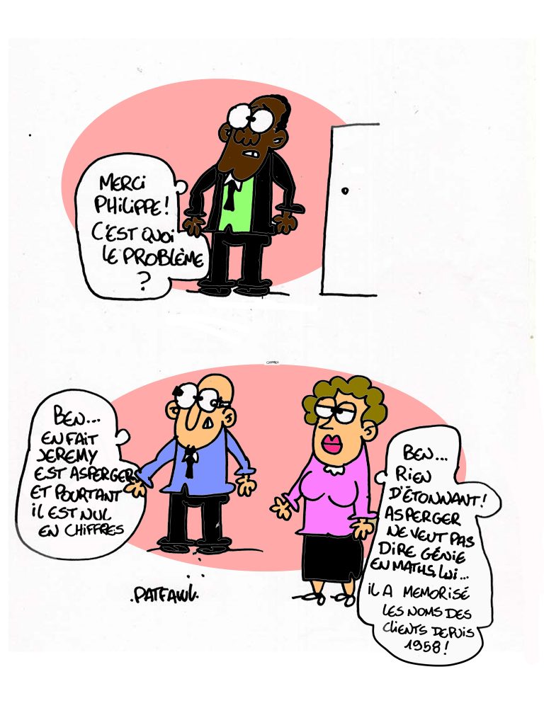 Le directeur répond : "Merci Philippe ! C'est quoi le problème ?" Un de ses salarié s'exprime : "Ben... En fait Jeremy est asperger et pourtant il est nul en chiffres" Un autre explique : "Ben... Rien d'étonnant ! Asperger ne veut pas dire génie en maths, lui… Il a mémorisé les noms des clients depuis 1958 !"