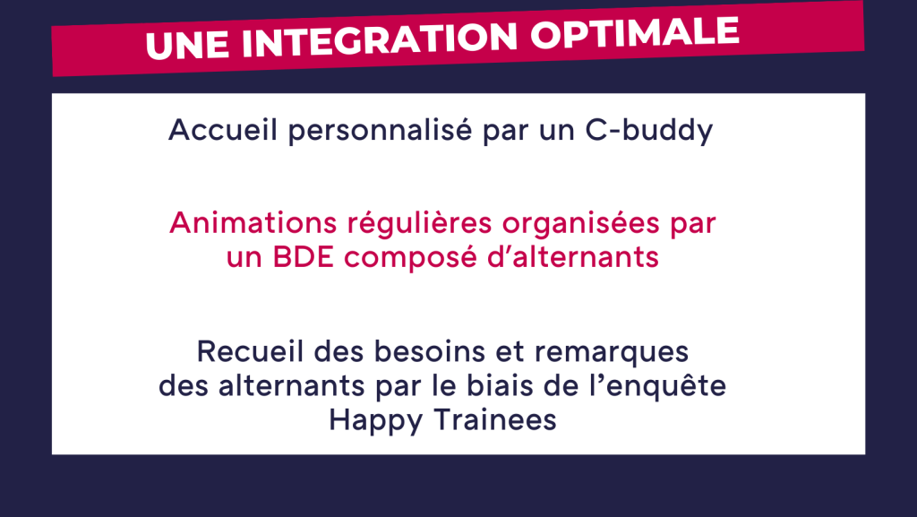 Une intégration optimale : accueil personnalisé par un C-buddy, animations régulières organisées par un BDE composé d'alternants, recueil des besoins et remarques des alternants par le biais de l'enquête Happy Trainees. 