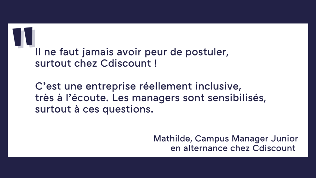 Il ne faut jamais avoir peur de postuler, surtout chez Cdiscount ! C'est une entreprise réellement inclusive, très à l'écoute. Les managers sont sensibilisés, surtout à ces questions. Mathilde, Campus manager junior, en alternance chez Cdiscount.