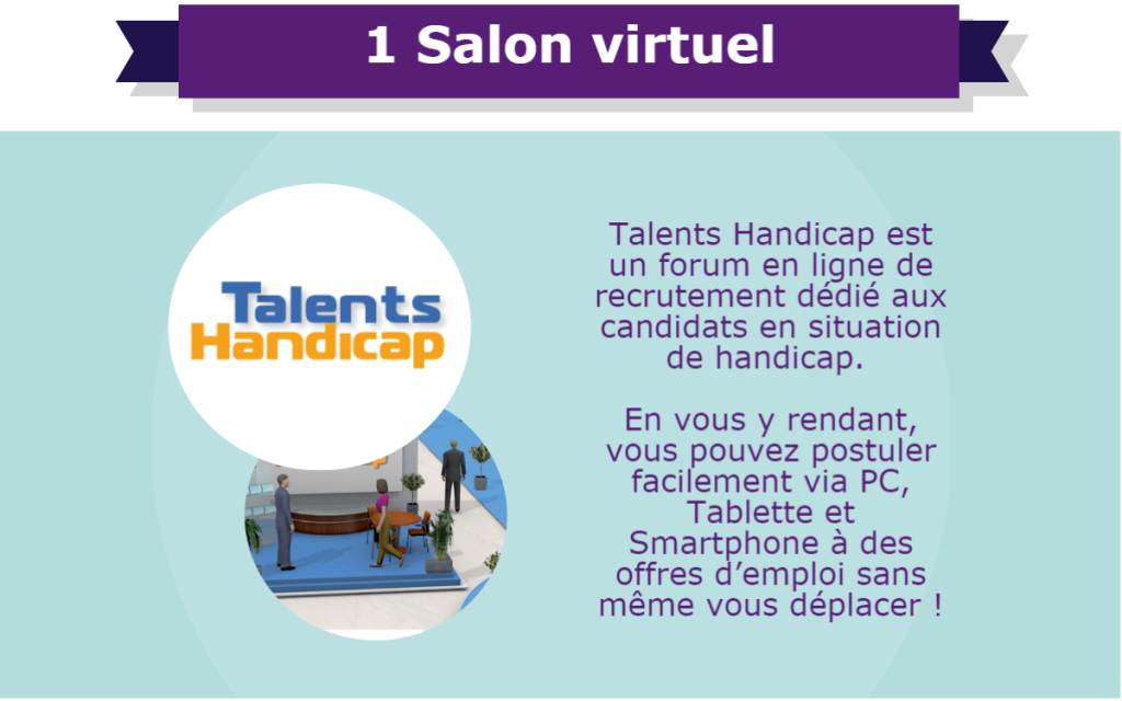 1 Salon virtuel : Talents Handicap est un forum en ligne de recrutement dédié aux candidats en situation de handicap. En vous y rendant, vous pouvez postuler facilement via PC, Tablette et Smartphone à des offres d’emploi sans même vous déplacer !