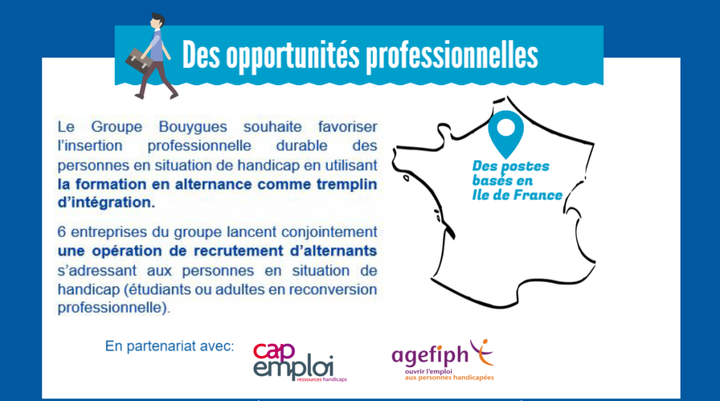 Des opportunités professionnelles. Le Groupe Bouygues souhaite favoriser l'insertion professionnelle durable des personnes en situation de handicap en utilisant la formation en alternance comme tremplin d'intégration. 6 entreprises du groupe lancent conjointement une opération de recrutement d'alternants s'adressant aux personnes en situation de handicap (étudiants ou adultes en reconversion professionnelle). Des postes basés en île de France. En partenariat avec cap emploi et l'agefiph 