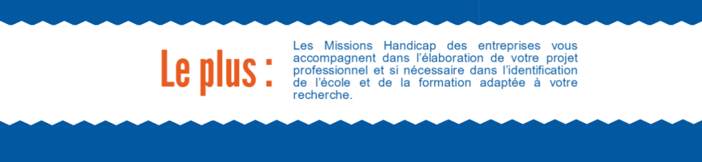 Les plus: Les Missions Handicap des entreprises vous accompagnent dans l’élaboration de votre projet professionnel et si nécessaire dans l’identification de l’école et de la formation adaptée à votre recherche.