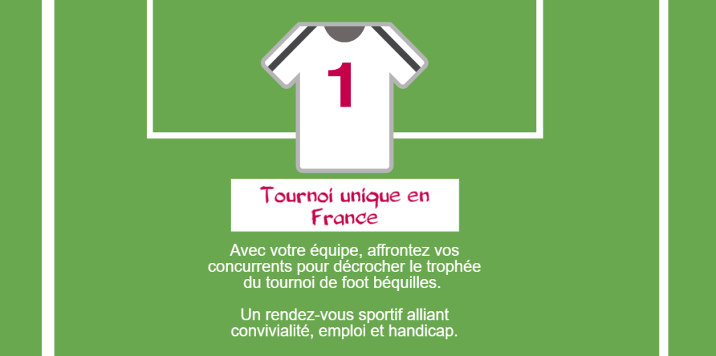 1 tournoi unique en France : Avec votre équipe, affrontez vos concurrents pour décrocher le trophée du tournoi de foot béquilles. Un rendez-vous sportif alliant convivialité, emploi et handicap.