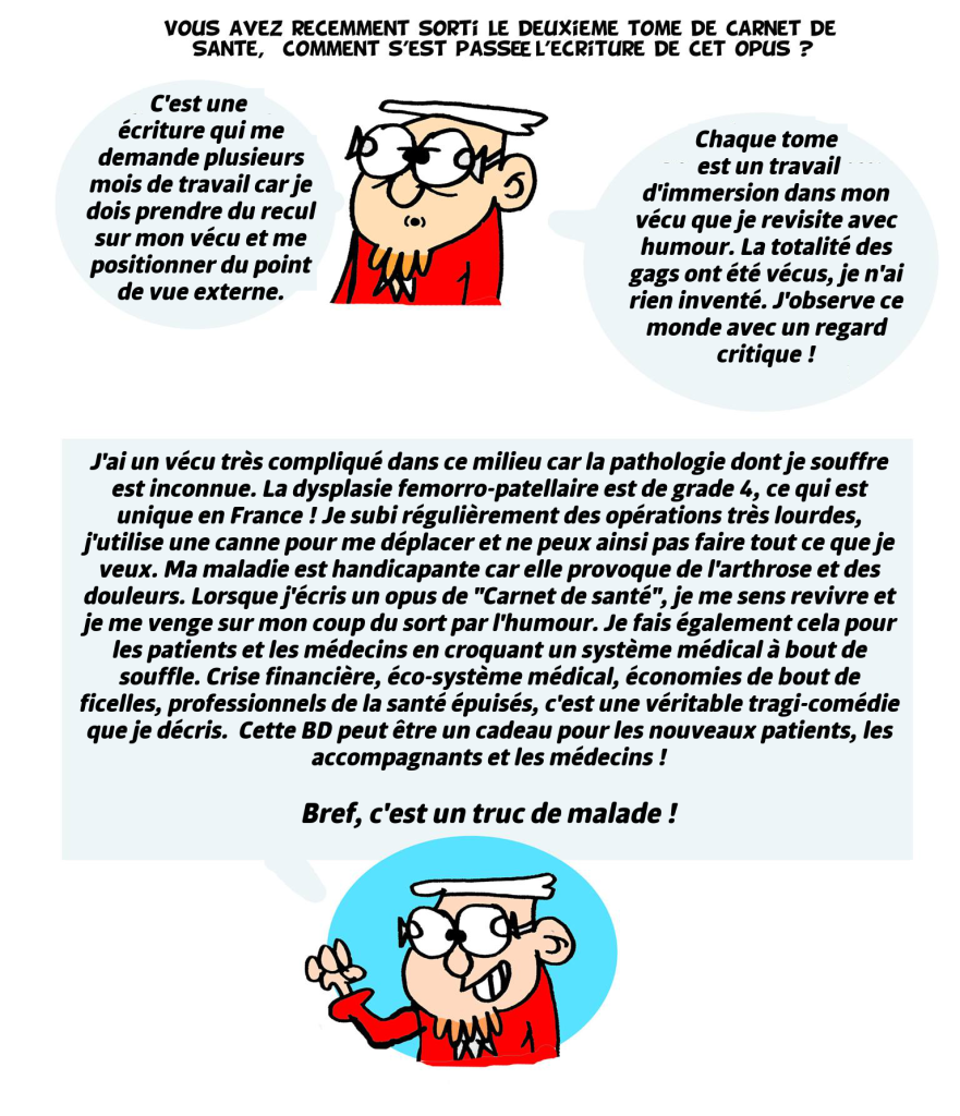 Parlez-nous de carnet de santé volume 2 ! C'est une écriture qui me demande plusieurs mois de travail car je dois prendre du recul sur mon vécu et me positionner du point de vue externe. Chaque tome est un travail d'immersion dans mon vécu que je revisite avec humour. La totalité des gags ont été vécus, je n'ai rien inventé. J'observe ce monde avec un regard critique ! J'ai un vécu très compliqué dans ce milieu car la pathologie dont je souffre est inconnue. La dysplasie femorro-patellaire est de grade 4, ce qui est unique en France ! Je subi régulièrement des opérations très lourdes, j'utilise une canne pour me déplacer et ne peux ainsi pas faire tout ce que je veux. Ma maladie est handicapante car elle provoque de l'arthrose et des douleurs. Lorsque j'écris un opus de "Carnet de santé", je me sens revivre et je me venge sur mon coup du sort par l'humour. Je fais également cela pour les patients et les médecins en croquant un système médical à bout de souffle. Crise financière, éco-système médical, économies de bout de ficelles, professionnels de la santé épuisés, c'est une véritable tragi-comédie que je décris. Cette BD peut être un cadeau pour les nouveaux patients, les accompagnants et les médecins ! Bref, c'est un truc de malade !