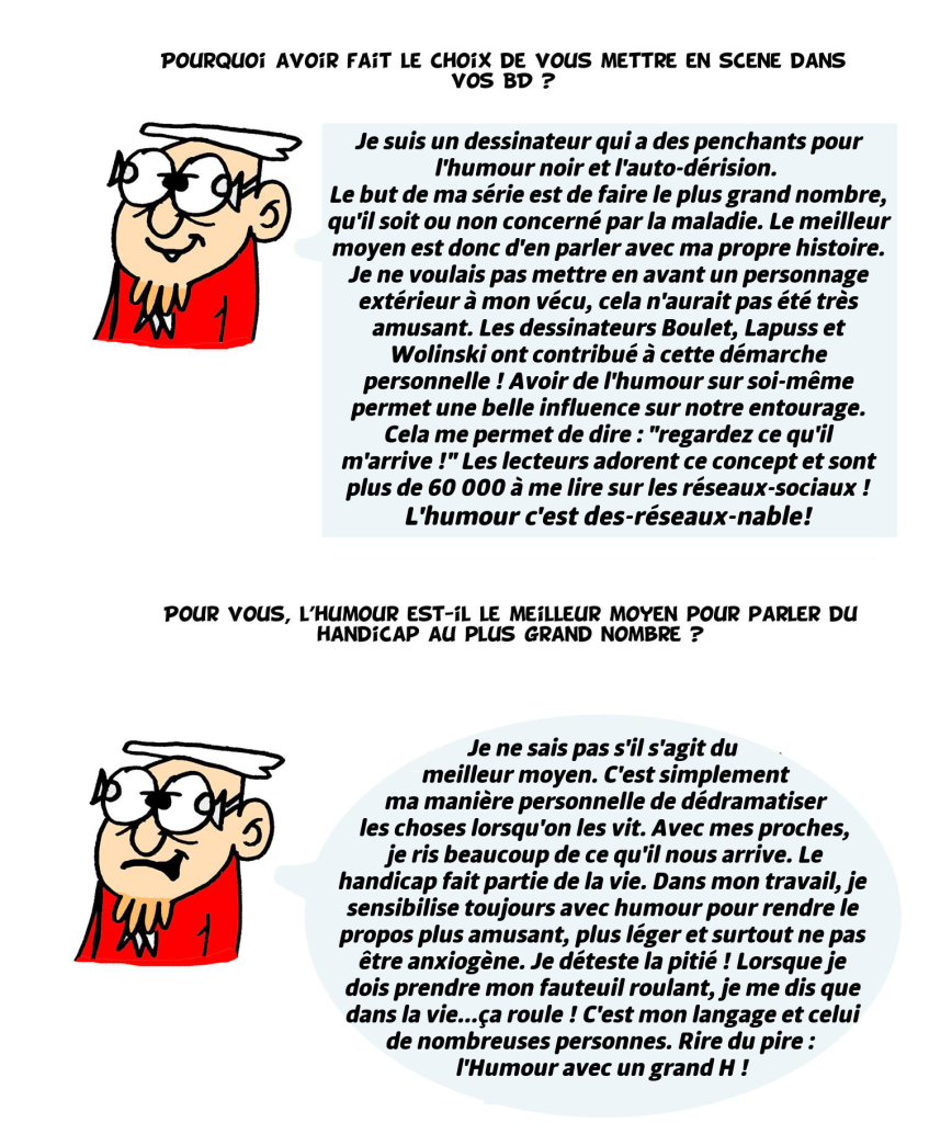 Pourquoi avoir fait le choix de vous mettre en scène ? Je suis un dessinateur qui a des penchants pour l'humour noir et l'auto-dérision. Le but de ma série est de faire rire le plus grand nombre, qu'il soit ou non concerné par la maladie. Le meilleur moyen est donc d'en parler avec ma propre histoire. Je ne voulais pas mettre en avant un personnage extérieur à mon vécu, cela n'aurait pas été très amusant. Les dessinateurs Boulet, Lapuss et Wolinski ont contribué à cette démarche personnelle ! Avoir de l'humour sur soi-même permet une belle influence sur notre entourage. Cela me permet de dire : "regardez ce qu'il m'arrive !" Les lecteurs adorent ce concept et sont plus de 60 000 à me lire sur les réseaux-sociaux ! L'humour c'est des-réseaux-nable! Pour vous, l humour est-il le meilleur moyen pour parler du handicap ? Je ne sais pas s'il s'agit du meilleur moyen. C'est simplement ma manière personnelle de dédramatiser les choses lorsqu'on les vit. Avec mes proches, je ris beaucoup de ce qu'il nous arrive. Le handicap fait partie de la vie. Dans mon travail, je sensibilise toujours avec humour pour rendre le propos plus amusant, plus léger et surtout ne pas être anxiogène. Je déteste la pitié ! Lorsque je dois prendre mon fauteuil roulant, je me dis que dans la vie...ça roule ! C'est mon langage et celui de nombreuses personnes. Rire du pire : l'Humour avec un grand H !