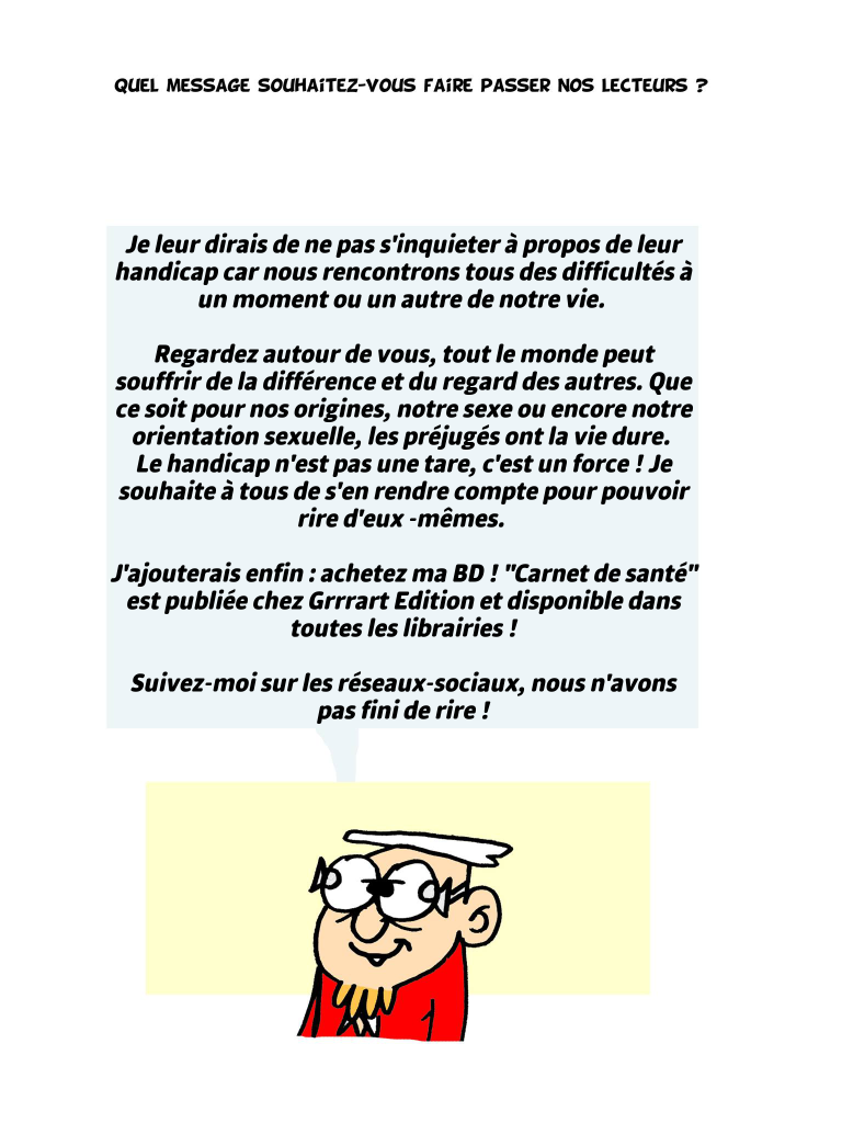 Quel message souhaitez-vous passer à nos lecteurs ? Je leur dirais de ne pas s'inquieter à propos de leur handicap car nous rencontrons tous des difficultés à un moment ou un autre de notre vie. Regardez autour de vous, tout le monde peut souffrir de la différence et du regard des autres. Que ce soit pour nos origines, notre sexe ou encore notre orientation sexuelle, les préjugés ont la vie dure. Le handicap n'est pas une tare, c'est un force ! Je souhaite à tous de s'en rendre compte pour pouvoir rire d'eux -mêmes. J'ajouterais enfin : achetez ma BD ! "Carnet de santé" est publiée chez Grrrart Edition et disponible dans toutes les librairies ! Suivez-moi sur les réseaux-sociaux, nous n'avons pas fini de rire !