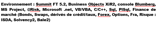 Environnement : Summit FT 5.2, Business Objects XiR2, console Blumberg, MS Project, @Risk, Microsoft .net, VB/VBA, C/C++, Sql, PISql, Finance de marché (Bonds, Swaps, dérivés de crédit/taux, Forex, Options, Fra, Risque : ISDA, Solvency2, Bale2)