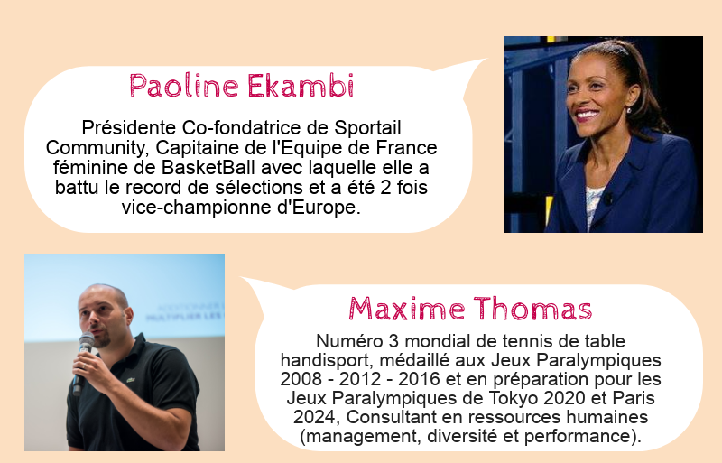 Paoline Ekambi : Présidente Co-fondatrice de Sportail Community, Capitaine de l'Equipe de France féminine de BasketBall avec laquelle elle a battu le record de sélections et a été 2 fois vice-championne d'Europe. Maxime Thomas : Numéro 3 mondial de tennis de table handisport, médaillé aux Jeux Paralympiques 2008 - 2012 - 2016 et en préparation pour les Jeux Paralympiques de Tokyo 2020 et Paris 2024, Consultant en ressources humaines (management, diversité et performance).