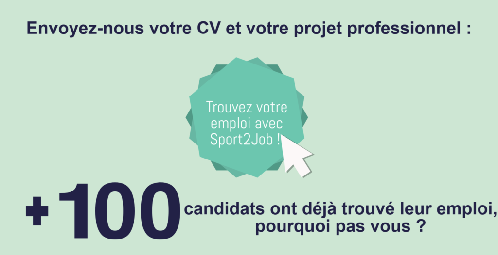 Envoyez-nous votre CV et votre projet professionnel : cliquez ici pour Trouver votre emploi avec Sport2Job ! Plus de 100 candidats candidats ont déjà trouvé leur emploi, pourquoi pas vous ?