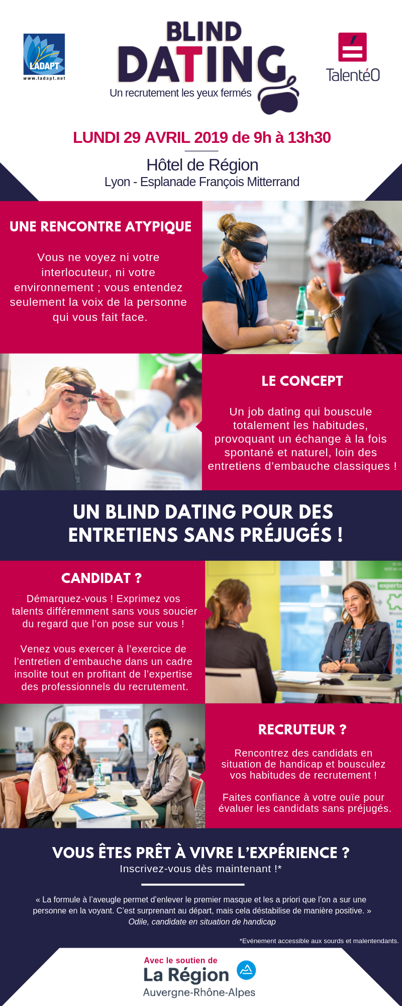 Infographie Recrutement Blind Dating : LUNDI 29 AVRIL 2019 de 9h à 13h30, Hôtel de Région, Lyon Esplanade François Mitterand. UNE RENCONTRE ATYPIQUE : Vous ne voyez ni votre interlocuteur, ni votre environnement ; vous entendez seulement la voix de la personne qui vous fait face. Le concept : Un job dating qui bouscule totalement les habitudes, provoquant un échange à la fois spontané et naturel, loin des entretiens d’embauche classiques ! Candidat ? Démarquez-vous ! Exprimez vos talents différemment sans vous soucier du regard que l’on pose sur vous ! Venez vous exercer à l’exercice de l’entretien d’embauche dans un cadre insolite tout en profitant de l’expertise des professionnels du recrutement. Recruteur ? Rencontrez des candidats en situation de handicap et bousculez vos habitudes de recrutement ! Faites confiance à votre ouïe pour évaluer les candidats sans préjugés. VOUS ÊTES PRÊT À VIVRE L’EXPÉRIENCE ? Inscrivez-vous dès maintenant ! Evénement accessible aux sourds et malentendants. Contact et informations : contact@sport2job.fr